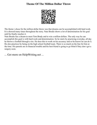 Theme Of The Million Dollar Throw
The theme i chose for the million dollar throw was that dreams can be accomplished with hard work.
It is showed many times throughout the story. Nate Brodie shows a lot of determination for his goal
until he finally reaches it.
Nate Brodie has a dream to meet Tom Brady and to win a million dollars. The only way he can
accomplish this goal is with hard work and determination. So he starts by practicing everyday, all day
he throws a football through a tire. He does this to work on his accuracy and so he knows he can do it.
He also practices by being on the high school football team. There is so much on the line for him at
the time. His parents are in financial trouble and his best friend is going to go blind if they don t get a
surgery soon.
... Get more on HelpWriting.net ...
 