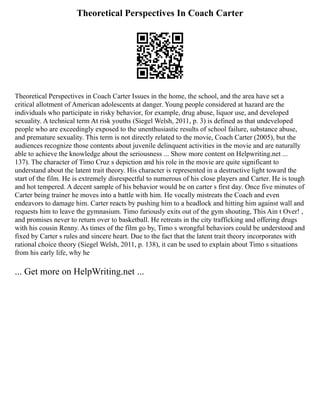 Theoretical Perspectives In Coach Carter
Theoretical Perspectives in Coach Carter Issues in the home, the school, and the area have set a
critical allotment of American adolescents at danger. Young people considered at hazard are the
individuals who participate in risky behavior, for example, drug abuse, liquor use, and developed
sexuality. A technical term At risk youths (Siegel Welsh, 2011, p. 3) is defined as that undeveloped
people who are exceedingly exposed to the unenthusiastic results of school failure, substance abuse,
and premature sexuality. This term is not directly related to the movie, Coach Carter (2005), but the
audiences recognize those contents about juvenile delinquent activities in the movie and are naturally
able to achieve the knowledge about the seriousness ... Show more content on Helpwriting.net ...
137). The character of Timo Cruz s depiction and his role in the movie are quite significant to
understand about the latent trait theory. His character is represented in a destructive light toward the
start of the film. He is extremely disrespectful to numerous of his close players and Carter. He is tough
and hot tempered. A decent sample of his behavior would be on carter s first day. Once five minutes of
Carter being trainer he moves into a battle with him. He vocally mistreats the Coach and even
endeavors to damage him. Carter reacts by pushing him to a headlock and hitting him against wall and
requests him to leave the gymnasium. Timo furiously exits out of the gym shouting, This Ain t Over! ,
and promises never to return over to basketball. He retreats in the city trafficking and offering drugs
with his cousin Renny. As times of the film go by, Timo s wrongful behaviors could be understood and
fixed by Carter s rules and sincere heart. Due to the fact that the latent trait theory incorporates with
rational choice theory (Siegel Welsh, 2011, p. 138), it can be used to explain about Timo s situations
from his early life, why he
... Get more on HelpWriting.net ...
 