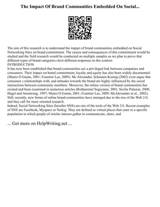 The Impact Of Brand Communities Embedded On Social...
The aim of this research is to understand the impact of brand communities embedded on Social
Networking Sites on brand commitment. The causes and consequences of this commitment would be
studied and the field research would be conducted on multiple samples as we plan to prove that
different types of brand categories elicit different responses in this context.
INTRODUCTION
It has now been established that brand communities are a privileged link between companies and
consumers. Their impact on brand commitment, loyalty and equity has also been widely documented
(Muniz O Guinn, 2001; Fournier Lee, 2009). Mc Alexander, Schouten Koenig (2002) even argue that
consumer s relationships with, and attitudes towards the brand are highly influenced by the social
interactions between community members. Moreover, the online version of brand communities has
existed and been examined in numerous articles (Rothaermel Sugiyama, 2001; Sicilia Palazon, 2008;
Hagel and Armstrong, 1997; Muniz O Guinn, 2001; Fournier Lee, 2009; McAlexander et al., 2002).
Still, recently, new forms of online brand communities have emerged due to the rise of the Web 2.0,
and they call for more oriented research.
Indeed, Social Networking Sites (herafter SNS) are one of the tools of the Web 2.0. Recent examples
of SNS are Facebook, Myspace or Netlog. They are defined as virtual places that cater to a specific
population in which people of similar interest gather to communicate, share, and
... Get more on HelpWriting.net ...
 