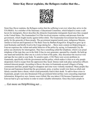 Sister Kay Haver explains, the Refugees realize that the...
Sister Kay Haver explains, the Refugees realize that the suffering is not over when they arrive in the
US (Mehri). As a member of the Sanctuary s Educational Committee, which helped to create a safe
haven for immigrants, Haver describes the obstacles Guatemalan immigrants faced once they escaped
to the United States. The Guatemalan Civil War involved extreme violence and pressure from the
government, which fought mostly against leftist rebels. The Guatemalan Government has been proven
guilty for the genocide of these people. The government targeted mainly poor, indigenous Mayans,
similar to Estevan and Esperanza in The Bean Trees by Barbara Kingsolver. Kingsolver grew up in
rural Kentucky and briefly lived in the Congo during her ... Show more content on Helpwriting.net ...
Estevan expresses the violent and unfair behavior of the police by saying, in Guatemala City the
police use electricity for interrogation. They have something called the telephone, which is an actual
telephone of the type they use in the field. It has its own generator, operated by a handle. He held up
one hand and turned the other one in a circle in front of the palm...they disconnect the receiver wire
and tape the two ends to your body. To sensitive parts. (134) There were severe problems in
Guatemala, specifically with the government and the police, which makes it clear as to why people
desperately tried to escape from the oppression they faced. Intense raids took place and police officers
tortured innocent people. According to Haver, the army in Guatemala accused villagers of being
communists and later, people began to disappear and some were violently murdered. Many people like
Estevan and Esperanza feared that the government, army, or police would view them as rebels and
falsely consider them a threat, which could potentially lead to their death. To add to these crises in
Guatemala, people were also threatened if the government believed they were concealing important
information. Kingsolver says, Ismene wasn t killed; She was taken (136) because Esperanza and
Estevan had to give up Ismene in order to retain valuable information. Since they knew people in
... Get more on HelpWriting.net ...
 