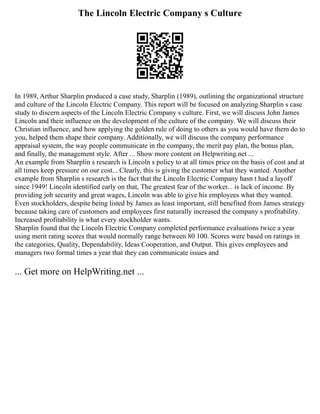 The Lincoln Electric Company s Culture
In 1989, Arthur Sharplin produced a case study, Sharplin (1989), outlining the organizational structure
and culture of the Lincoln Electric Company. This report will be focused on analyzing Sharplin s case
study to discern aspects of the Lincoln Electric Company s culture. First, we will discuss John James
Lincoln and their influence on the development of the culture of the company. We will discuss their
Christian influence, and how applying the golden rule of doing to others as you would have them do to
you, helped them shape their company. Additionally, we will discuss the company performance
appraisal system, the way people communicate in the company, the merit pay plan, the bonus plan,
and finally, the management style. After ... Show more content on Helpwriting.net ...
An example from Sharplin s research is Lincoln s policy to at all times price on the basis of cost and at
all times keep pressure on our cost... Clearly, this is giving the customer what they wanted. Another
example from Sharplin s research is the fact that the Lincoln Electric Company hasn t had a layoff
since 1949! Lincoln identified early on that, The greatest fear of the worker... is lack of income. By
providing job security and great wages, Lincoln was able to give his employees what they wanted.
Even stockholders, despite being listed by James as least important, still benefited from James strategy
because taking care of customers and employees first naturally increased the company s profitability.
Increased profitability is what every stockholder wants.
Sharplin found that the Lincoln Electric Company completed performance evaluations twice a year
using merit rating scores that would normally range between 80 100. Scores were based on ratings in
the categories, Quality, Dependability, Ideas Cooperation, and Output. This gives employees and
managers two formal times a year that they can communicate issues and
... Get more on HelpWriting.net ...
 