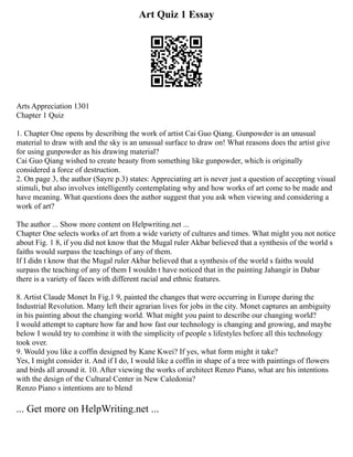 Art Quiz 1 Essay
Arts Appreciation 1301
Chapter 1 Quiz
1. Chapter One opens by describing the work of artist Cai Guo Qiang. Gunpowder is an unusual
material to draw with and the sky is an unusual surface to draw on! What reasons does the artist give
for using gunpowder as his drawing material?
Cai Guo Qiang wished to create beauty from something like gunpowder, which is originally
considered a force of destruction.
2. On page 3, the author (Sayre p.3) states: Appreciating art is never just a question of accepting visual
stimuli, but also involves intelligently contemplating why and how works of art come to be made and
have meaning. What questions does the author suggest that you ask when viewing and considering a
work of art?
The author ... Show more content on Helpwriting.net ...
Chapter One selects works of art from a wide variety of cultures and times. What might you not notice
about Fig. 1 8, if you did not know that the Mugal ruler Akbar believed that a synthesis of the world s
faiths would surpass the teachings of any of them.
If I didn t know that the Mugal ruler Akbar believed that a synthesis of the world s faiths would
surpass the teaching of any of them I wouldn t have noticed that in the painting Jahangir in Dabar
there is a variety of faces with different racial and ethnic features.
8. Artist Claude Monet In Fig.1 9, painted the changes that were occurring in Europe during the
Industrial Revolution. Many left their agrarian lives for jobs in the city. Monet captures an ambiguity
in his painting about the changing world. What might you paint to describe our changing world?
I would attempt to capture how far and how fast our technology is changing and growing, and maybe
below I would try to combine it with the simplicity of people s lifestyles before all this technology
took over.
9. Would you like a coffin designed by Kane Kwei? If yes, what form might it take?
Yes, I might consider it. And if I do, I would like a coffin in shape of a tree with paintings of flowers
and birds all around it. 10. After viewing the works of architect Renzo Piano, what are his intentions
with the design of the Cultural Center in New Caledonia?
Renzo Piano s intentions are to blend
... Get more on HelpWriting.net ...
 