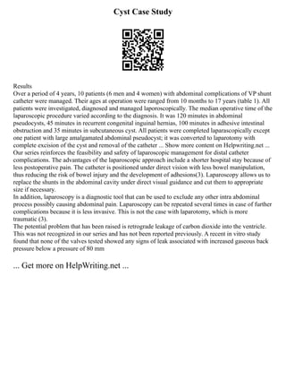 Cyst Case Study
Results
Over a period of 4 years, 10 patients (6 men and 4 women) with abdominal complications of VP shunt
catheter were managed. Their ages at operation were ranged from 10 months to 17 years (table 1). All
patients were investigated, diagnosed and managed laporoscopically. The median operative time of the
laparoscopic procedure varied according to the diagnosis. It was 120 minutes in abdominal
pseudocysts, 45 minutes in recurrent congenital inguinal hernias, 100 minutes in adhesive intestinal
obstruction and 35 minutes in subcutaneous cyst. All patients were completed laparascopically except
one patient with large amalgamated abdominal pseudocyst; it was converted to laparotomy with
complete excision of the cyst and removal of the catheter ... Show more content on Helpwriting.net ...
Our series reinforces the feasibility and safety of laparoscopic management for distal catheter
complications. The advantages of the laparoscopic approach include a shorter hospital stay because of
less postoperative pain. The catheter is positioned under direct vision with less bowel manipulation,
thus reducing the risk of bowel injury and the development of adhesions(3). Laparoscopy allows us to
replace the shunts in the abdominal cavity under direct visual guidance and cut them to appropriate
size if necessary.
In addition, laparoscopy is a diagnostic tool that can be used to exclude any other intra abdominal
process possibly causing abdominal pain. Laparoscopy can be repeated several times in case of further
complications because it is less invasive. This is not the case with laparotomy, which is more
traumatic (3).
The potential problem that has been raised is retrograde leakage of carbon dioxide into the ventricle.
This was not recognized in our series and has not been reported previously. A recent in vitro study
found that none of the valves tested showed any signs of leak associated with increased gaseous back
pressure below a pressure of 80 mm
... Get more on HelpWriting.net ...
 