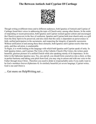 The Between Antioch And Cyprian Of Carthage
Though writing at different times and to different audiences, both Ignatius of Antioch and Cyprian of
Carthage found their voices in addressing the topic of Church unity, among other themes. In the midst
of impending or recent persecution, both Ignatius and Cyprian warned against schism and encouraged
the Church to persevere in the face of confusion. Ignatius and Cyprian both treat church unity as a gift
from the Holy Spirit to be preserved, and also claim that this unity is dependent on perseverance in
faith, unified participation in the sacraments, and respecting the integrity of apostolic succession.
Without unification of and among these three elements, both Ignatius and Cyprian resolve that true
unity, and thus salvation, is unattainable.
To begin, it is worth looking at the language with which both Ignatius and Cyprian speak of unity. In
both Ignatius letters, and Cyprians The Unity of the Catholic Church (The Unity), the writers paint
beautiful, glorious pictures of a unified Church while also speaking sternly of its importance. In his
letter to the Ephesians Ignatius says, Yes, one and all, you should form yourselves into a choir, so that,
in perfect harmony and taking your pitch from God, you may sing in unison and with one voice to the
Father through Jesus Christ...Therefore you need to abide in irreproachable unity if you really want to
be God s members forever (Ephesians 4). In similarly beautiful yet severe language, Cyprian writes,
God is one and Christ is
... Get more on HelpWriting.net ...
 