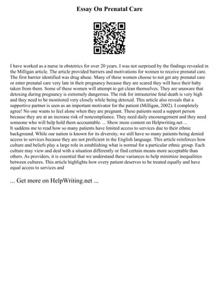 Essay On Prenatal Care
I have worked as a nurse in obstetrics for over 20 years. I was not surprised by the findings revealed in
the Milligan article. The article provided barriers and motivations for women to receive prenatal care.
The first barrier identified was drug abuse. Many of these women choose to not get any prenatal care
or enter prenatal care very late in their pregnancy because they are scared they will have their baby
taken from them. Some of these women will attempt to get clean themselves. They are unaware that
detoxing during pregnancy is extremely dangerous. The risk for intrauterine fetal death is very high
and they need to be monitored very closely while being detoxed. This article also reveals that a
supportive partner is seen as an important motivator for the patient (Milligan, 2002). I completely
agree! No one wants to feel alone when they are pregnant. These patients need a support person
because they are at an increase risk of noncompliance. They need daily encouragement and they need
someone who will help hold them accountable. ... Show more content on Helpwriting.net ...
It saddens me to read how so many patients have limited access to services due to their ethnic
background. While our nation is known for its diversity, we still have so many patients being denied
access to services because they are not proficient in the English language. This article reinforces how
culture and beliefs play a large role in establishing what is normal for a particular ethnic group. Each
culture may view and deal with a situation differently or find certain means more acceptable than
others. As providers, it is essential that we understand these variances to help minimize inequalities
between cultures. This article highlights how every patient deserves to be treated equally and have
equal access to services and
... Get more on HelpWriting.net ...
 