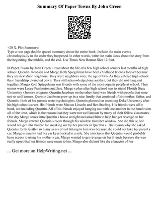 Summary Of Paper Towns By John Green
+20 X. Plot Summary:
Type a two page double spaced summary about the entire book. Include the main events
chronologically in the order they happened. In other words, write the main ideas about the story from
the beginning, the middle, and the end. Use Times New Roman Size 12 font.
In Paper Towns by John Green, I read about the life of a few high school seniors last months of high
school. Quentin Jacobsen and Margo Roth Spiegelman have been childhood friends forever because
they are next door neighbors. They were neighbors since the age of two. As they entered high school
their friendship dwindled down. They still acknowledged one another, but they did not hang out
together. Margo Roth Spiegelman was friends with some of the most popular people at school. Their
names were Lacey Pemberton and Jase. Margo s plan after high school was to attend Florida State
University s honors program. Quentin Jacobsen on the other hand was friends with people that were
not so well known. Quentin Jacobsen grew up in a nice family that consisted of his mother, father, and
Quentin. Both of his parents were psychologists. Quentin planned on attending Duke University after
his high school career. His friends were Marcus Lincoln and Ben Starling. His friends were all in
band, not including Quentin. All of his friends enjoyed hanging out with one another in the band room
all of the time, which is the reason that they were not well known by many of their fellow classmates.
One day Margo snuck into Quentin s house at night and asked him to help her get revenge on her
friends. Margo entered Quentin s room through his window from her window. She did this so she
would not get into trouble for sneaking out by her parents or Quentin s. The reason why she asked
Quentin for help after so many years of not talking to him was because she could not take her parent s
car. Margo s parents had her car keys locked in a safe. She also knew that Quentin would probably
have access to using his mother s car. Margo wanted to get revenge on her friends because she was
really upset that her friends were mean to her. Margo also did not like the character of her
... Get more on HelpWriting.net ...
 