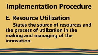 E. Resource Utilization
States the source of resources and
the process of utilization in the
making and managing of the
innovation.
Implementation Procedure
 