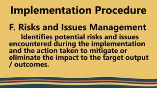 F. Risks and Issues Management
Identifies potential risks and issues
encountered during the implementation
and the action taken to mitigate or
eliminate the impact to the target output
/ outcomes.
Implementation Procedure
 
