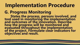 G. Progress Monitoring
States the process, persons involved, and
tool used in monitoring the implementation
and outcomes of the innovation. Describe
how the progress will be monitored and
evaluated throughout the implementation
of the project. Formulate clear indicators for
objectives and result.
Implementation Procedure
 