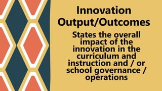 States the overall
impact of the
innovation in the
curriculum and
instruction and / or
school governance /
operations
Innovation
Output/Outcomes
 
