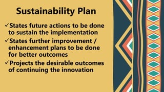 States future actions to be done
to sustain the implementation
States further improvement /
enhancement plans to be done
for better outcomes
Projects the desirable outcomes
of continuing the innovation
Sustainability Plan
 
