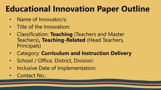 Educational Innovation Paper Outline
• Name of Innovator/s:
• Title of the Innovation:
• Classification: Teaching (Teachers and Master
Teachers), Teaching-Related (Head Teachers,
Principals)
• Category: Curriculum and Instruction Delivery
• School / Office, District, Division:
• Inclusive Date of Implementation:
• Contact No.:
 
