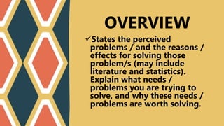 States the perceived
problems / and the reasons /
effects for solving those
problem/s (may include
literature and statistics).
Explain what needs /
problems you are trying to
solve, and why these needs /
problems are worth solving.
OVERVIEW
 