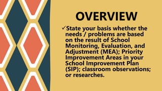 State your basis whether the
needs / problems are based
on the result of School
Monitoring, Evaluation, and
Adjustment (MEA); Priority
Improvement Areas in your
School Improvement Plan
(SIP); classroom observations;
or researches.
OVERVIEW
 