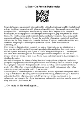 A Study On Protein Deficiencies
Protein deficiencies are commonly observed in older adults, leading to decreased levels of physical
activity. Nutritional interventions with whey protein could improve these muscle parameters. Both
young and older D. melanogaster were fed a whey protein diet. Compared to the younger D.
melanogaster, the older population showed improved musclepower, grip strength and less muscle
fatigue. The climbing assay results were statistically significant, whereas the flying assay results
were not significant, but borderline. As such, the possibility of detecting a statistically significant
difference for the flying assay results cannot be dismissed, if a greater number of repetitions were
conducted. The younger D. melanogaster population did not... Show more content on
Helpwriting.net ...
Whey protein is digested quickly because it is a leucine rich protein, and has a track record in
being more successful in synthesizing muscle protein in older populations than casein protein
which is digested more slowly (van Dijk et. al. 2016). Whey protein is given to D. melanogaster
flies rather than hemp or soy protein, because soy protein and hemp proteins are plant based
proteins while whey protein is from cows. Animal based proteins are easier to digest compared to
plant based proteins.
The study investigated the impacts of whey protein on two population groups that consisted of
young and old population of D. melanogaster because muscle damage could be simulated by age.
As people grow older, more damage in muscles occurs, and whey protein is expected to have a
greater effect. This effect is investigated in this experiment with D. melanogaster, where whey
protein improves muscle activity in older D. melanogaster.
D. melanogaster is a model organism in this experiment. A model organism is an organism which
is easy to study because it is cheap, reproduces easily and quickly, and the workings of it can lead
us to understand how other organisms work. By giving whey protein supplements to D.
melanogaster and observing the effects, it can provide understanding as to how a similar amount of
whey protein can affect humans. Of
... Get more on HelpWriting.net ...
 