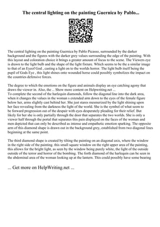 The central lighting on the painting Guernica by Pablo...
The central lighting on the painting Guernica by Pablo Picasso, surrounded by the darker
background and the figures with the darker grey values surrounding the edge of the painting. With
this layout and coloration choice it brings a greater amount of focus to the scene. The Viewers eye
is drawn to the light bulb and the shape of the light fixture. Which seems to be the a similar image
to that of an Eyeof God , casting a light on to the worlds horror. The light bulb itself being the
pupil of Gods Eye , this light shines onto wounded horse could possibly symbolizes the impact on
the countries defensive forces.
The degree to which the emotions on the figure and animals display an eye catching agony that
draws the viewer in. Also, the ... Show more content on Helpwriting.net ...
To complete the second of the harlequin diamonds, follow the diagonal line into the dark area,
when it changes the values in the woman s extended arm down to the eyes of the female figure
below her, arms slightly cast behind her. She just stares mesmerized by the light shining upon
her face revealing from the darkness the light of the world. She is the symbol of what seem to
be forward progression out of the despair with eyes desperately pleading for their relief. But
likely for her she is only partially through the door that separates the two worlds. She is only a
viewer half through the portal that separates this pain displayed on the faces of the woman and
men depicted that can only be described as intense and empathetic emotion sparking. The opposite
arm of this diamond shape is drawn out in the background grey, established from two diagonal lines
beginning at the same point.
The third diamond shape is created by tilting the painting on an diagonal axis, where the window
in the right side of the painting. this small square window on the right upper area of the painting,
this allows for the bright light, as seen by the window being purely white, the light of the outside
outside of the terror and horror of the bombing. The forth diamond of the harlequin can be seen in
the abdominal area of the woman looking up at the lantern. This could possibly have some bearing
... Get more on HelpWriting.net ...
 