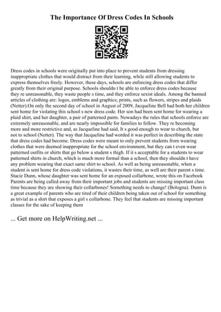The Importance Of Dress Codes In Schools
Dress codes in schools were originally put into place to prevent students from dressing
inappropriate clothes that would distract from their learning, while still allowing students to
express themselves freely. However, these days, schools are enforcing dress codes that differ
greatly from their original purpose. Schools shouldn t be able to enforce dress codes because
they re unreasonable, they waste people s time, and they enforce sexist ideals. Among the banned
articles of clothing are: logos, emblems and graphics; prints, such as flowers, stripes and plaids
(Netter).On only the second day of school in August of 2009, Jacqueline Bell had both her children
sent home for violating this school s new dress code. Her son had been sent home for wearing a
plaid shirt, and her daughter, a pair of patterned pants. Nowadays the rules that schools enforce are
extremely unreasonable, and are nearly impossible for families to follow. They re becoming
more and more restrictive and, as Jacqueline had said, It s good enough to wear to church, but
not to school (Netter). The way that Jacqueline had worded it was perfect in describing the state
that dress codes had become. Dress codes were meant to only prevent students from wearing
clothes that were deemed inappropriate for the school environment, but they can t even wear
patterned outfits or shirts that go below a student s thigh. If it s acceptable for a students to wear
patterned shirts in church, which is much more formal than a school, then they shouldn t have
any problem wearing that exact same shirt to school. As well as being unreasonable, when a
student is sent home for dress code violations, it wastes their time, as well are their parent s time.
Stacie Dunn, whose daughter was sent home for an exposed collarbone, wrote this on Facebook
Parents are being called away from their important jobs and students are missing important class
time because they are showing their collarbones! Something needs to change! (Bologna). Dunn is
a great example of parents who are tired of their children being taken out of school for something
as trivial as a shirt that exposes a girl s collarbone. They feel that students are missing important
classes for the sake of keeping them
... Get more on HelpWriting.net ...
 