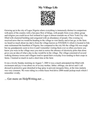My Village Life
Growing up in the city of Lagos Nigeria where everything is immensely distinct in comparison
with parts of the country with a fast pace flow of things, with people from every ethnic group
and religion you could never feel isolated in Lagos it almost reminds me of New York City vibe
filled with clustered building and congested with an abundance of people. One evening we
received news that we would be heading to the village to visit family and at last go, to the farm
we heard so much about my dad is from the village known as IVIUKHUA which is located in Edo
state nicknamed the heartbeat of Nigeria. See compared to the city life the village life was rough
but my grandparents seem to love it and I remember visiting them ever so often you know you
know you were in the village once you start to notice the absence of electricity poles that alone
gives you an idea of what a day to day would be in the village. The village consisted of several
walking distance towns and villagers tend to spend their everyday lives tending to their crops in
farms. I learned so much in such a short time at the farm
It was a lovely Sunday morning on August 7, 2005 it was a much anticipated trip filled with
excitement and joy it was about six of us (my mother, father, siblings, our driver and I ) all
dressed in protective gear drenched in bug spray to prevent mosquito bites, at the time malaria
was very common. We were riding in a white Isuzu 4wd drive 2000 model pickup truck which I
remember vividly.
... Get more on HelpWriting.net ...
 