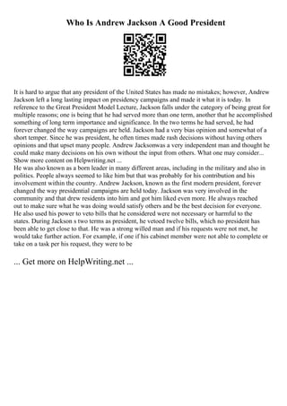 Who Is Andrew Jackson A Good President
It is hard to argue that any president of the United States has made no mistakes; however, Andrew
Jackson left a long lasting impact on presidency campaigns and made it what it is today. In
reference to the Great President Model Lecture, Jackson falls under the category of being great for
multiple reasons; one is being that he had served more than one term, another that he accomplished
something of long term importance and significance. In the two terms he had served, he had
forever changed the way campaigns are held. Jackson had a very bias opinion and somewhat of a
short temper. Since he was president, he often times made rash decisions without having others
opinions and that upset many people. Andrew Jacksonwas a very independent man and thought he
could make many decisions on his own without the input from others. What one may consider...
Show more content on Helpwriting.net ...
He was also known as a born leader in many different areas, including in the military and also in
politics. People always seemed to like him but that was probably for his contribution and his
involvement within the country. Andrew Jackson, known as the first modern president, forever
changed the way presidential campaigns are held today. Jackson was very involved in the
community and that drew residents into him and got him liked even more. He always reached
out to make sure what he was doing would satisfy others and be the best decision for everyone.
He also used his power to veto bills that he considered were not necessary or harmful to the
states. During Jackson s two terms as president, he vetoed twelve bills, which no president has
been able to get close to that. He was a strong willed man and if his requests were not met, he
would take further action. For example, if one if his cabinet member were not able to complete or
take on a task per his request, they were to be
... Get more on HelpWriting.net ...
 