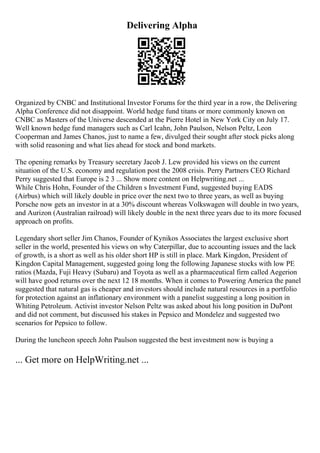Delivering Alpha
Organized by CNBC and Institutional Investor Forums for the third year in a row, the Delivering
Alpha Conference did not disappoint. World hedge fund titans or more commonly known on
CNBC as Masters of the Universe descended at the Pierre Hotel in New York City on July 17.
Well known hedge fund managers such as Carl Icahn, John Paulson, Nelson Peltz, Leon
Cooperman and James Chanos, just to name a few, divulged their sought after stock picks along
with solid reasoning and what lies ahead for stock and bond markets.
The opening remarks by Treasury secretary Jacob J. Lew provided his views on the current
situation of the U.S. economy and regulation post the 2008 crisis. Perry Partners CEO Richard
Perry suggested that Europe is 2 3 ... Show more content on Helpwriting.net ...
While Chris Hohn, Founder of the Children s Investment Fund, suggested buying EADS
(Airbus) which will likely double in price over the next two to three years, as well as buying
Porsche now gets an investor in at a 30% discount whereas Volkswagen will double in two years,
and Aurizon (Australian railroad) will likely double in the next three years due to its more focused
approach on profits.
Legendary short seller Jim Chanos, Founder of Kynikos Associates the largest exclusive short
seller in the world, presented his views on why Caterpillar, due to accounting issues and the lack
of growth, is a short as well as his older short HP is still in place. Mark Kingdon, President of
Kingdon Capital Management, suggested going long the following Japanese stocks with low PE
ratios (Mazda, Fuji Heavy (Subaru) and Toyota as well as a pharmaceutical firm called Aegerion
will have good returns over the next 12 18 months. When it comes to Powering America the panel
suggested that natural gas is cheaper and investors should include natural resources in a portfolio
for protection against an inflationary environment with a panelist suggesting a long position in
Whiting Petroleum. Activist investor Nelson Peltz was asked about his long position in DuPont
and did not comment, but discussed his stakes in Pepsico and Mondelez and suggested two
scenarios for Pepsico to follow.
During the luncheon speech John Paulson suggested the best investment now is buying a
... Get more on HelpWriting.net ...
 