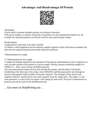 Advantages And Disadvantages Of Protein
Advantages:
Can be used to estimate multiple proteins in a mixture of proteins
If the given sample is a mixture of proteins, the proteins are also separated for further use, for
example the separated proteins can then be used for mass spectroscopic studies
Disadvantages:
Length process and needs to be done carefully
To obtain a valid comparison for the unknown sample response to that of the known standard, the
data must be acquired and processed under identical conditions.
3.Determination by weight
3.1.Determination by dry weight
A simple but lengthy method for the estimation of the protein, determination by dry weight gives a
very accurate amount of the protein in a given sample. Drying a protein containing sample in a
104ВєC to ... Show more content on Helpwriting.net ...
The mass spectrometer attains this by first ionising the sample, with the help of chemicals,
bombarding with other ions or by using a laser (MALDI), and then passing the ions through an
electric and magnetic field to deflect it towards a detector. The strengths of the electric and
magnetic field are varied to focus ions with a specific mass by charge ratio. The output, i.e. the
mass spectrum, is a plot of the ion signal vs the charge by mass ratio. This plot is characteristic to
proteins and can be used for the identification and
... Get more on HelpWriting.net ...
 
