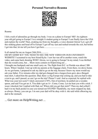 Personal Narrative-Reanna
Reanna
I felt a rush of adrenaline go through my body. I was on a plane to Europe! ME! An eighteen
year old girl going to Europe! I m a straight A student going to Europe! I can finally leave the USA
and explore the world! Then, awaking me from my thoughts, a voice shouted Alexia! Let s get off
this stinking plane and head off to Europe! I got off my seat and rushed towards the exit, but before
I get into that, let me tell you how I got here.....................................
It all started for me on August 24th,2016.............
OH MY GOSH! KY! YOU NEED TO SEE THE NEW VIDEO ON OUR UNIVERSITY
WEBSITE! I screamed to my best friend Kylie. I saw her run off to another room, watch the
video, and came back shouting WOO! Alexia, we re going to Europe! In my mind, I was thrilled
that she would come, but ... Show more content on Helpwriting.net ...
I brought one backpack and one small carry on. The flight from D.C. to Florida was about 2 ВЅ
hours. When I landed, I met up with my parents at the baggage claim. From there, we drove home.
As we got home, I prepared to ask my dad to go on the trip, because I knew my mom would say
ask your father. Five minutes after my dad got changed into a lungee,(loon gee), aka a Bengali
man skirt, I asked him the question. Dad, there s a big Europe trip coming up, and you had to take
a test to go, and I passed, so can I go on the trip? Please! I said. And as expected, he replied with
What was your test score? I shyly answered A 95%. Out of nowhere, he pulled out a wooden
spoon, and said You got an A. You didn t get an A+. Come, Come. Let me beat you with a stick. I
wasn t shocked, but I replied with Dad, no! Where did you get that stick?! Then my dad yelled I
had it in my back pocket in case you turned out STUPID! Thankfully, my mom stopped my dad,
as always. Honey, you can go. I m sure your dad will be okay with it. she said while elbowing my
dad in the stomach.
... Get more on HelpWriting.net ...
 