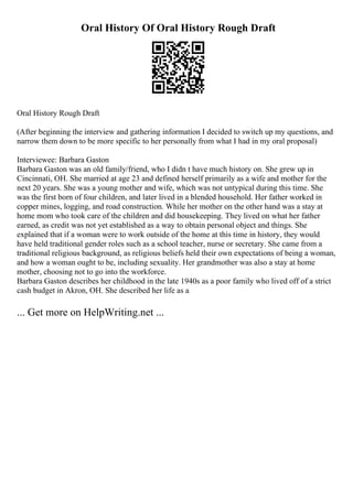 Oral History Of Oral History Rough Draft
Oral History Rough Draft
(After beginning the interview and gathering information I decided to switch up my questions, and
narrow them down to be more specific to her personally from what I had in my oral proposal)
Interviewee: Barbara Gaston
Barbara Gaston was an old family/friend, who I didn t have much history on. She grew up in
Cincinnati, OH. She married at age 23 and defined herself primarily as a wife and mother for the
next 20 years. She was a young mother and wife, which was not untypical during this time. She
was the first born of four children, and later lived in a blended household. Her father worked in
copper mines, logging, and road construction. While her mother on the other hand was a stay at
home mom who took care of the children and did housekeeping. They lived on what her father
earned, as credit was not yet established as a way to obtain personal object and things. She
explained that if a woman were to work outside of the home at this time in history, they would
have held traditional gender roles such as a school teacher, nurse or secretary. She came from a
traditional religious background, as religious beliefs held their own expectations of being a woman,
and how a woman ought to be, including sexuality. Her grandmother was also a stay at home
mother, choosing not to go into the workforce.
Barbara Gaston describes her childhood in the late 1940s as a poor family who lived off of a strict
cash budget in Akron, OH. She described her life as a
... Get more on HelpWriting.net ...
 