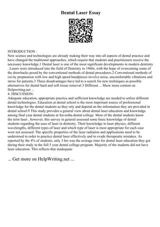 Dental Laser Essay
INTRODUCTION :
New science and technologies are already making their way into all aspects of dental practice and
have changed the traditional approaches, which require that students and practitioners receive the
necessary knowledge.1 Dental laser is one of the most significant developments in modern dentistry
. Lasers were introduced into the field of Dentistry in 1960s, with the hope of overcoming some of
the drawbacks posed by the conventional methods of dental procedures.2 Conventional methods of
cavity preparation with low and high speed handpieces involve noise, uncomfortable vibrations and
stress for patients.3 These disadvantages have led to a search for new techniques as possible
alternatives for dental hard and soft tissue removal.3 Different ... Show more content on
Helpwriting.net ...
4. DISCUSSION:
Adequate education, appropriate practice and sufficient knowledge are needed to utilize different
dental technologies. Education at dental school is the most important source of professional
knowledge for the dental students as they rely and depend on the information they are provided in
dental school.9 This study provides a general view about dental laser education and knowledge
among final year dental students at Saveetha dental college. Most of the dental students know
the term laser , however, this survey in general assessed some basic knowledge of dental
students regarding the uses of laser in dentistry. Their knowledge in laser physics, different
wavelengths, different types of laser and which type of laser is most appropriate for each case
were not assessed. The specific properties of the laser radiation and applications need to be
understood in order to practice dental laser effectively and to evade therapeutic mistakes. As
reported by the 4% of students, only 3 hrs was the average time for dental laser education they got
during their study in the full 5 year dental college program. Majority of the students did not have
laser education. This reflects that inadequate
... Get more on HelpWriting.net ...
 