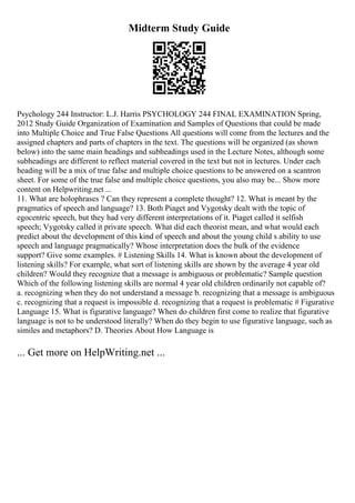 Midterm Study Guide
Psychology 244 Instructor: L.J. Harris PSYCHOLOGY 244 FINAL EXAMINATION Spring,
2012 Study Guide Organization of Examination and Samples of Questions that could be made
into Multiple Choice and True False Questions All questions will come from the lectures and the
assigned chapters and parts of chapters in the text. The questions will be organized (as shown
below) into the same main headings and subheadings used in the Lecture Notes, although some
subheadings are different to reflect material covered in the text but not in lectures. Under each
heading will be a mix of true false and multiple choice questions to be answered on a scantron
sheet. For some of the true false and multiple choice questions, you also may be... Show more
content on Helpwriting.net ...
11. What are holophrases ? Can they represent a complete thought? 12. What is meant by the
pragmatics of speech and language? 13. Both Piaget and Vygotsky dealt with the topic of
egocentric speech, but they had very different interpretations of it. Piaget called it selfish
speech; Vygotsky called it private speech. What did each theorist mean, and what would each
predict about the development of this kind of speech and about the young child s ability to use
speech and language pragmatically? Whose interpretation does the bulk of the evidence
support? Give some examples. # Listening Skills 14. What is known about the development of
listening skills? For example, what sort of listening skills are shown by the average 4 year old
children? Would they recognize that a message is ambiguous or problematic? Sample question
Which of the following listening skills are normal 4 year old children ordinarily not capable of?
a. recognizing when they do not understand a message b. recognizing that a message is ambiguous
c. recognizing that a request is impossible d. recognizing that a request is problematic # Figurative
Language 15. What is figurative language? When do children first come to realize that figurative
language is not to be understood literally? When do they begin to use figurative language, such as
similes and metaphors? D. Theories About How Language is
... Get more on HelpWriting.net ...
 