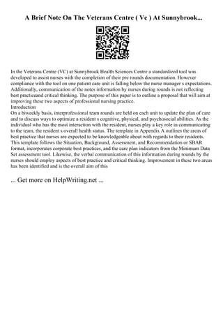 A Brief Note On The Veterans Centre ( Vc ) At Sunnybrook...
In the Veterans Centre (VC) at Sunnybrook Health Sciences Centre a standardized tool was
developed to assist nurses with the completion of their pre rounds documentation. However
compliance with the tool on one patient care unit is falling below the nurse manager s expectations.
Additionally, communication of the notes information by nurses during rounds is not reflecting
best practiceand critical thinking. The purpose of this paper is to outline a proposal that will aim at
improving these two aspects of professional nursing practice.
Introduction
On a biweekly basis, interprofessional team rounds are held on each unit to update the plan of care
and to discuss ways to optimize a resident s cognitive, physical, and psychosocial abilities. As the
individual who has the most interaction with the resident, nurses play a key role in communicating
to the team, the resident s overall health status. The template in Appendix A outlines the areas of
best practice that nurses are expected to be knowledgeable about with regards to their residents.
This template follows the Situation, Background, Assessment, and Recommendation or SBAR
format, incorporates corporate best practices, and the care plan indicators from the Minimum Data
Set assessment tool. Likewise, the verbal communication of this information during rounds by the
nurses should employ aspects of best practice and critical thinking. Improvement in these two areas
has been identified and is the overall aim of this
... Get more on HelpWriting.net ...
 