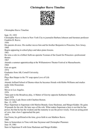 Christopher Reeve Timeline
Christopher Reeve Timeline
Sept. 25, 1952
Christopher Reeve is born in New York City to journalist Barbara Johnson and literature professor
Franklin D. Reeve.
1956
His parents divorce. His mother moves him and his brother Benjamin to Princeton, New Jersey.
1960
Begins appearing in school plays and takes piano lessons.
1961
He wins a role in a Gilbert Sullivan operetta Yeoman of the Guard for Princeton s professional
theater.
1967
Attends a summer apprenticeship at the Williamstown Theater Festival in Massachusetts.
1968
Gets an agent.
1974
Graduates from AB, Cornell University.
1974
Plays Ben Harper in the TV soap opera Love of Life
1975
Attends Juilliard School of Drama where he becomes friends with Robin Williams and studies
under John Houseman.
1976
Moves to Los Angeles.
1976
Takes part in the Broadway play, A Matter of Gravity opposite Katharine Hepburn.
April 1978
Stars in Gray Lady Down with Charlton Heston.
Dec. 15, 1978
Plays Superman in Superman with Marlon Brando, Gene Hackman, and Margot Kidder. He gains
30 pounds for the role. He later says of the role: What makes Superman a hero is not that he has
power, but that he has the wisdom and the maturity to use the power wisely. From an acting point
of view, that s how I approached the part.
1979
Gae Exton, his girlfriend at the time, gives birth to son Matthew Reeve.
1980
Stars in Somewhere in Time with Jane Seymour and Christopher Plummer.
June 19, 1981
Stars in Superman II with Gene Hackman and Margot Kidder.
 