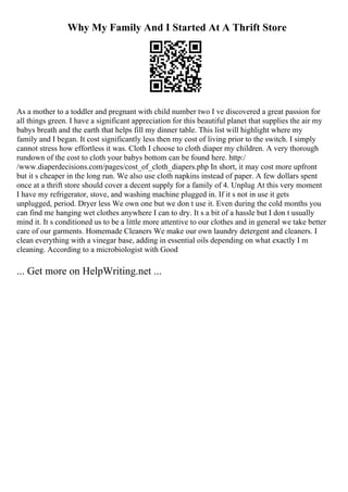 Why My Family And I Started At A Thrift Store
As a mother to a toddler and pregnant with child number two I ve discovered a great passion for
all things green. I have a significant appreciation for this beautiful planet that supplies the air my
babys breath and the earth that helps fill my dinner table. This list will highlight where my
family and I began. It cost significantly less then my cost of living prior to the switch. I simply
cannot stress how effortless it was. Cloth I choose to cloth diaper my children. A very thorough
rundown of the cost to cloth your babys bottom can be found here. http:/
/www.diaperdecisions.com/pages/cost_of_cloth_diapers.php In short, it may cost more upfront
but it s cheaper in the long run. We also use cloth napkins instead of paper. A few dollars spent
once at a thrift store should cover a decent supply for a family of 4. Unplug At this very moment
I have my refrigerator, stove, and washing machine plugged in. If it s not in use it gets
unplugged, period. Dryer less We own one but we don t use it. Even during the cold months you
can find me hanging wet clothes anywhere I can to dry. It s a bit of a hassle but I don t usually
mind it. It s conditioned us to be a little more attentive to our clothes and in general we take better
care of our garments. Homemade Cleaners We make our own laundry detergent and cleaners. I
clean everything with a vinegar base, adding in essential oils depending on what exactly I m
cleaning. According to a microbiologist with Good
... Get more on HelpWriting.net ...
 