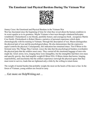The Emotional And Physical Burdens During The Vietnam War
Jimmy Cross: the Emotional and Physical Burdens in the Vietnam War
War has fascinated since the beginning of time for what they reveal about the human condition in
its worst squalor as in its greatness. Maybe Vietnam is best seen through a shattered helicopter
windshield. Chickenhawk is one bloody, painfully honest, and courageous book , recognizes Martin
Cruz Smith. Chickenhawk is Robert Mason s narrative of personal experience which deals
chronologically with his training in Vietnam. Through this description of war, Mason distinguishes
the physical part of war and the psychological phase. He also demonstrates that the expressive
aspect controls the physical. Consequently, this indication has remained intact. Tim O Brien in his
fictional story The Things They Carried, voices the idea that the psychological burdens overshadow
the physical pain that the soldiers must carry: They carried all the emotional baggage of men who
might die. Grief, terror, love, longing these were intangibles, but the intangibles had their own mass
and specific gravity, they had tangible weight (O Brien 926). O Brien claims that horror, longing,
responsibility, and uncertainty that the soldiers experience outweigh the physical agony that they
must resist to survive, loads that are lightened only a little by the willing to return home.
The weight of mental burden that probably weighs the most on the hearts of the men is fear. In the
forest of Vietnam, young soldiers are forced to carry
... Get more on HelpWriting.net ...
 
