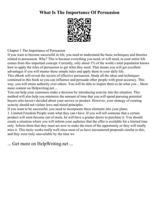 What Is The Importance Of Persuasion
Chapter 1 The Importance of Persuasion
If you want to become successful in life, you need to understand the basic techniques and theories
related to persuasion. Why? This is because everything you need, or will need, in your entire life
comes from this important concept. Currently, only about 1% of the world s total population knows
how to apply the rules of persuasion to get what they need. That means you will get excellent
advantages if you will master these simple rules and apply them in your daily life.
This eBook will reveal the secrets of effective persuasion. Study all the ideas and techniques
contained in this book so you can influence and persuade other people with great accuracy. This
way, you will attain authority over others. You will be able to inspire them to do what you... Show
more content on Helpwriting.net ...
You can help your customers make a decision by introducing scarcity into the situation. This
method will also help you minimize the amount of time that you will spend pursuing potential
buyers who haven t decided about your service or product. However, your strategy of creating
scarcity should not violate laws and moral principles.
If you want to be successful, you need to incorporate these elements into your plans:
1. Limited Freedom People want what they can t have. If you will tell someone that a certain
product will soon become out of stock, he will have a greater desire to purchase it. You should
create a situation where you will inform your audience that the offer is available for a limited time
only. Inform them that they must act now to make the most of the opportunity or they will totally
miss it. This tactic works really well since most of us have encountered proposals similar to this,
and they were truly unavailable by the time we
... Get more on HelpWriting.net ...
 