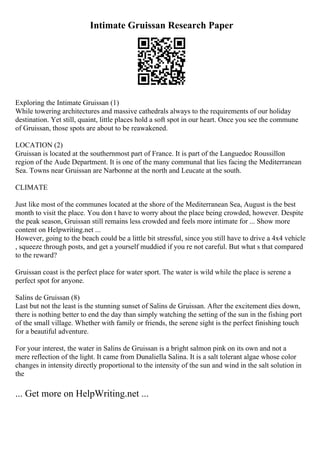Intimate Gruissan Research Paper
Exploring the Intimate Gruissan (1)
While towering architectures and massive cathedrals always to the requirements of our holiday
destination. Yet still, quaint, little places hold a soft spot in our heart. Once you see the commune
of Gruissan, those spots are about to be reawakened.
LOCATION (2)
Gruissan is located at the southernmost part of France. It is part of the Languedoc Roussillon
region of the Aude Department. It is one of the many communal that lies facing the Mediterranean
Sea. Towns near Gruissan are Narbonne at the north and Leucate at the south.
CLIMATE
Just like most of the communes located at the shore of the Mediterranean Sea, August is the best
month to visit the place. You don t have to worry about the place being crowded, however. Despite
the peak season, Gruissan still remains less crowded and feels more intimate for ... Show more
content on Helpwriting.net ...
However, going to the beach could be a little bit stressful, since you still have to drive a 4x4 vehicle
, squeeze through posts, and get a yourself muddied if you re not careful. But what s that compared
to the reward?
Gruissan coast is the perfect place for water sport. The water is wild while the place is serene a
perfect spot for anyone.
Salins de Gruissan (8)
Last but not the least is the stunning sunset of Salins de Gruissan. After the excitement dies down,
there is nothing better to end the day than simply watching the setting of the sun in the fishing port
of the small village. Whether with family or friends, the serene sight is the perfect finishing touch
for a beautiful adventure.
For your interest, the water in Salins de Gruissan is a bright salmon pink on its own and not a
mere reflection of the light. It came from Dunaliella Salina. It is a salt tolerant algae whose color
changes in intensity directly proportional to the intensity of the sun and wind in the salt solution in
the
... Get more on HelpWriting.net ...
 