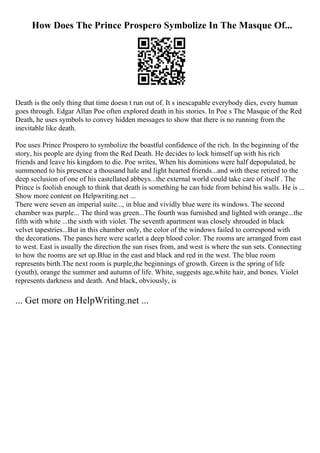 How Does The Prince Prospero Symbolize In The Masque Of...
Death is the only thing that time doesn t run out of. It s inescapable everybody dies, every human
goes through. Edgar Allan Poe often explored death in his stories. In Poe s The Masque of the Red
Death, he uses symbols to convey hidden messages to show that there is no running from the
inevitable like death.
Poe uses Prince Prospero to symbolize the boastful confidence of the rich. In the beginning of the
story, his people are dying from the Red Death. He decides to lock himself up with his rich
friends and leave his kingdom to die. Poe writes, When his dominions were half depopulated, he
summoned to his presence a thousand hale and light hearted friends...and with these retired to the
deep seclusion of one of his castellated abbeys...the external world could take care of itself . The
Prince is foolish enough to think that death is something he can hide from behind his walls. He is ...
Show more content on Helpwriting.net ...
There were seven an imperial suite..., in blue and vividly blue were its windows. The second
chamber was purple... The third was green...The fourth was furnished and lighted with orange...the
fifth with white ...the sixth with violet. The seventh apartment was closely shrouded in black
velvet tapestries...But in this chamber only, the color of the windows failed to correspond with
the decorations. The panes here were scarlet a deep blood color. The rooms are arranged from east
to west. East is usually the direction the sun rises from, and west is where the sun sets. Connecting
to how the rooms are set up.Blue in the east and black and red in the west. The blue room
represents birth.The next room is purple,the beginnings of growth. Green is the spring of life
(youth), orange the summer and autumn of life. White, suggests age,white hair, and bones. Violet
represents darkness and death. And black, obviously, is
... Get more on HelpWriting.net ...
 
