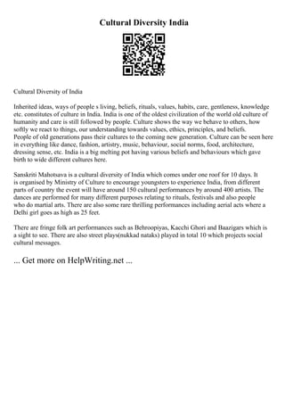 Cultural Diversity India
Cultural Diversity of India
Inherited ideas, ways of people s living, beliefs, rituals, values, habits, care, gentleness, knowledge
etc. constitutes of culture in India. India is one of the oldest civilization of the world old culture of
humanity and care is still followed by people. Culture shows the way we behave to others, how
softly we react to things, our understanding towards values, ethics, principles, and beliefs.
People of old generations pass their cultures to the coming new generation. Culture can be seen here
in everything like dance, fashion, artistry, music, behaviour, social norms, food, architecture,
dressing sense, etc. India is a big melting pot having various beliefs and behaviours which gave
birth to wide different cultures here.
Sanskriti Mahotsava is a cultural diversity of India which comes under one roof for 10 days. It
is organised by Ministry of Culture to encourage youngsters to experience India, from different
parts of country the event will have around 150 cultural performances by around 400 artists. The
dances are performed for many different purposes relating to rituals, festivals and also people
who do martial arts. There are also some rare thrilling performances including aerial acts where a
Delhi girl goes as high as 25 feet.
There are fringe folk art performances such as Behroopiyas, Kacchi Ghori and Baazigars which is
a sight to see. There are also street plays(nukkad nataks) played in total 10 which projects social
cultural messages.
... Get more on HelpWriting.net ...
 