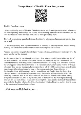 George Orwell s The Girl From Everywhere
The Girl From Everywhere
I loved the amazing story of The Girl From Everywhere. My favorite part of the novel is between
the amazing setting both feelings and culture, the relationship between Nix and her father, and the
time travel in with all the different maps, and so many places they went.
This book is something special and should absolutely be a book you check out, and take the time
out to read.
Let me start by saying what a good author Heidi is. Not only is her story detailed, but her amzing
planning and setup of the plot leaves my mind with all expectations fulfilled.
Paradise is a promise no god bothers to keep. There s only now, and tomorrow nothing will be the
same, whether we like it or not.
The book takes place in late 1800 s Hawaii, and I liked how well Heidi has the vibes and feel of
the island of Oahu. The authors information towards the setting has me can t wait to visit and
feel and experience everything just as these characters did. I also really liked how Heidi captured
the turning point where Hawaii lost more of its Hawaiian culture, and became overrun by foreign
influence. It s a sad and tragic past, but someone has to tell it, but Hawaii was taken away from its
natural peacefulness in such a awful way. ... Show more content on Helpwriting.net ...
She has a hard time with her desires and her idea of home and family. Slate, her father, is a
complex person. I loved this character in the book. Kashmir is dashing and comic relief. The
secondary characters were in and out of the book, but each had their own backstories. Mostly
everyone was likable too. One of my favorite parts of the book was the evolving relationship
between Nix and Slate. Slate s obsession with saving Nix s mother in the past really fractured any
genuine father daughter relationship. I loved seeing their relationship grow, and my favorite scene
in the whole novel happens between these
... Get more on HelpWriting.net ...
 