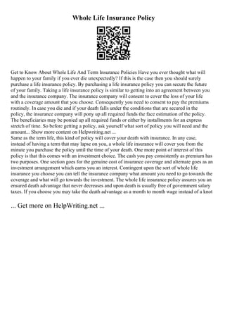 Whole Life Insurance Policy
Get to Know About Whole Life And Term Insurance Policies Have you ever thought what will
happen to your family if you ever die unexpectedly? If this is the case then you should surely
purchase a life insurance policy. By purchasing a life insurance policy you can secure the future
of your family. Taking a life insurance policy is similar to getting into an agreement between you
and the insurance company. The insurance company will consent to cover the loss of your life
with a coverage amount that you choose. Consequently you need to consent to pay the premiums
routinely. In case you die and if your death falls under the conditions that are secured in the
policy, the insurance company will pony up all required funds the face estimation of the policy.
The beneficiaries may be ponied up all required funds or either by installments for an express
stretch of time. So before getting a policy, ask yourself what sort of policy you will need and the
amount... Show more content on Helpwriting.net ...
Same as the term life, this kind of policy will cover your death with insurance. In any case,
instead of having a term that may lapse on you, a whole life insurance will cover you from the
minute you purchase the policy until the time of your death. One more point of interest of this
policy is that this comes with an investment choice. The cash you pay consistently as premium has
two purposes. One section goes for the genuine cost of insurance coverage and alternate goes as an
investment arrangement which earns you an interest. Contingent upon the sort of whole life
insurance you choose you can tell the insurance company what amount you need to go towards the
coverage and what will go towards the investment. The whole life insurance policy assures you an
ensured death advantage that never decreases and upon death is usually free of government salary
taxes. If you choose you may take the death advantage as a month to month wage instead of a knot
... Get more on HelpWriting.net ...
 