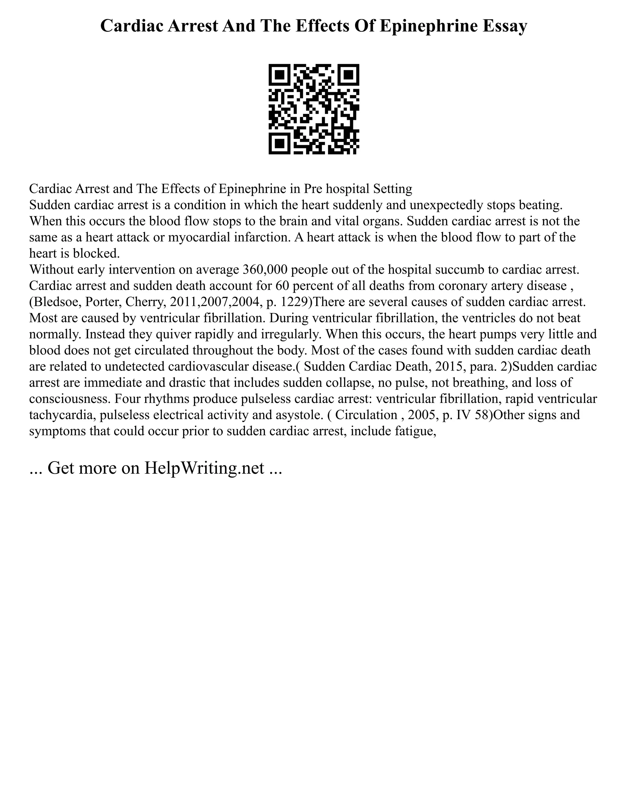 Cardiac Arrest And The Effects Of Epinephrine Essay
Cardiac Arrest and The Effects of Epinephrine in Pre hospital Setting
Sudden cardiac arrest is a condition in which the heart suddenly and unexpectedly stops beating.
When this occurs the blood flow stops to the brain and vital organs. Sudden cardiac arrest is not the
same as a heart attack or myocardial infarction. A heart attack is when the blood flow to part of the
heart is blocked.
Without early intervention on average 360,000 people out of the hospital succumb to cardiac arrest.
Cardiac arrest and sudden death account for 60 percent of all deaths from coronary artery disease ,
(Bledsoe, Porter, Cherry, 2011,2007,2004, p. 1229)There are several causes of sudden cardiac arrest.
Most are caused by ventricular fibrillation. During ventricular fibrillation, the ventricles do not beat
normally. Instead they quiver rapidly and irregularly. When this occurs, the heart pumps very little and
blood does not get circulated throughout the body. Most of the cases found with sudden cardiac death
are related to undetected cardiovascular disease.( Sudden Cardiac Death, 2015, para. 2)Sudden cardiac
arrest are immediate and drastic that includes sudden collapse, no pulse, not breathing, and loss of
consciousness. Four rhythms produce pulseless cardiac arrest: ventricular fibrillation, rapid ventricular
tachycardia, pulseless electrical activity and asystole. ( Circulation , 2005, p. IV 58)Other signs and
symptoms that could occur prior to sudden cardiac arrest, include fatigue,
... Get more on HelpWriting.net ...
 