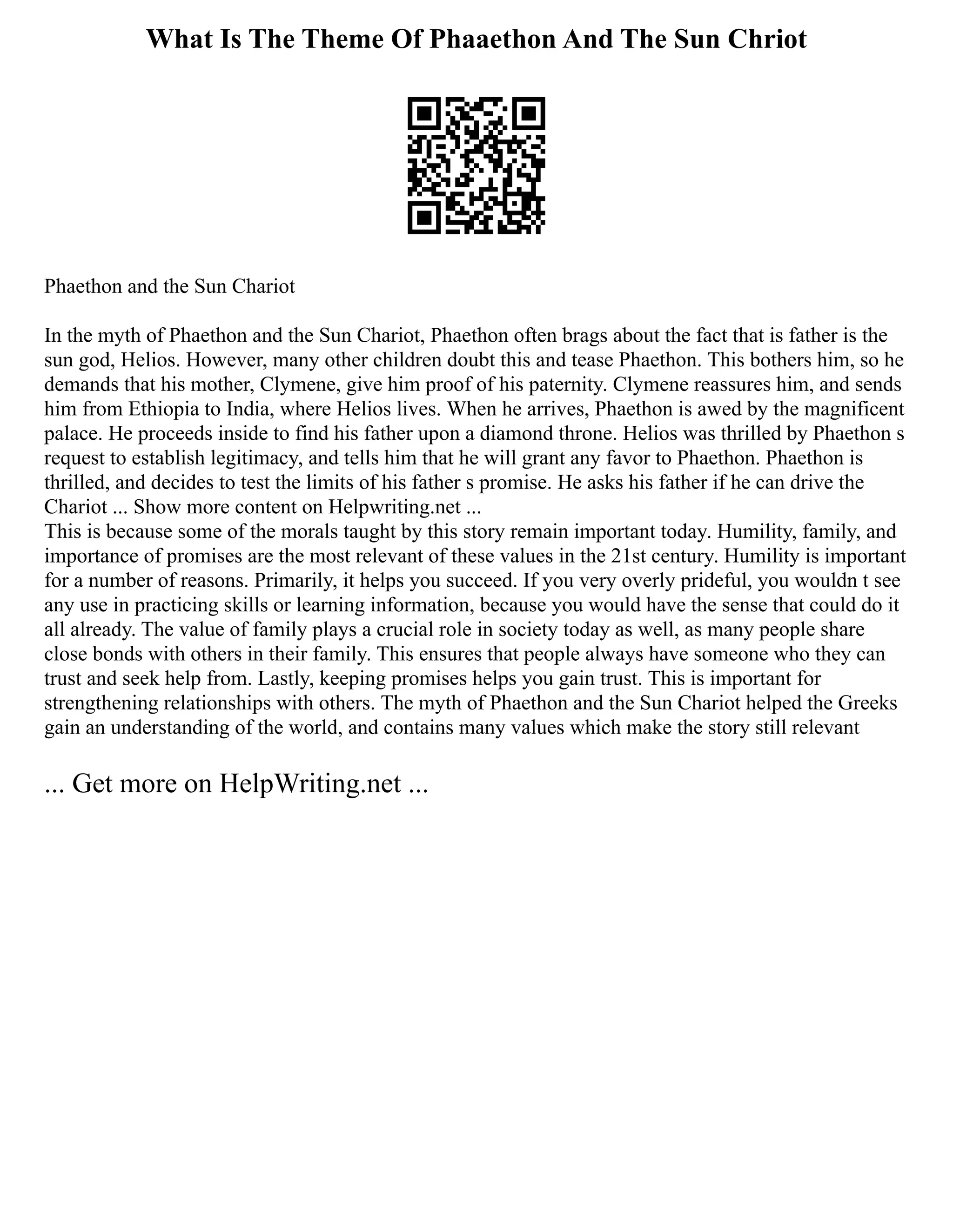 What Is The Theme Of Phaaethon And The Sun Chriot
Phaethon and the Sun Chariot
In the myth of Phaethon and the Sun Chariot, Phaethon often brags about the fact that is father is the
sun god, Helios. However, many other children doubt this and tease Phaethon. This bothers him, so he
demands that his mother, Clymene, give him proof of his paternity. Clymene reassures him, and sends
him from Ethiopia to India, where Helios lives. When he arrives, Phaethon is awed by the magnificent
palace. He proceeds inside to find his father upon a diamond throne. Helios was thrilled by Phaethon s
request to establish legitimacy, and tells him that he will grant any favor to Phaethon. Phaethon is
thrilled, and decides to test the limits of his father s promise. He asks his father if he can drive the
Chariot ... Show more content on Helpwriting.net ...
This is because some of the morals taught by this story remain important today. Humility, family, and
importance of promises are the most relevant of these values in the 21st century. Humility is important
for a number of reasons. Primarily, it helps you succeed. If you very overly prideful, you wouldn t see
any use in practicing skills or learning information, because you would have the sense that could do it
all already. The value of family plays a crucial role in society today as well, as many people share
close bonds with others in their family. This ensures that people always have someone who they can
trust and seek help from. Lastly, keeping promises helps you gain trust. This is important for
strengthening relationships with others. The myth of Phaethon and the Sun Chariot helped the Greeks
gain an understanding of the world, and contains many values which make the story still relevant
... Get more on HelpWriting.net ...
 
