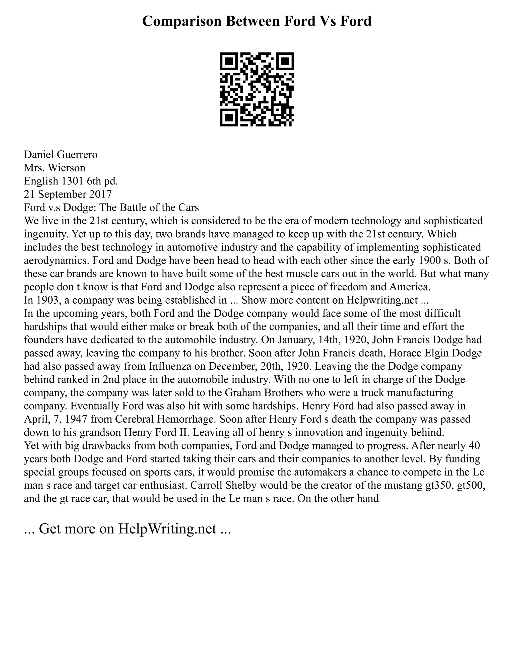 Comparison Between Ford Vs Ford
Daniel Guerrero
Mrs. Wierson
English 1301 6th pd.
21 September 2017
Ford v.s Dodge: The Battle of the Cars
We live in the 21st century, which is considered to be the era of modern technology and sophisticated
ingenuity. Yet up to this day, two brands have managed to keep up with the 21st century. Which
includes the best technology in automotive industry and the capability of implementing sophisticated
aerodynamics. Ford and Dodge have been head to head with each other since the early 1900 s. Both of
these car brands are known to have built some of the best muscle cars out in the world. But what many
people don t know is that Ford and Dodge also represent a piece of freedom and America.
In 1903, a company was being established in ... Show more content on Helpwriting.net ...
In the upcoming years, both Ford and the Dodge company would face some of the most difficult
hardships that would either make or break both of the companies, and all their time and effort the
founders have dedicated to the automobile industry. On January, 14th, 1920, John Francis Dodge had
passed away, leaving the company to his brother. Soon after John Francis death, Horace Elgin Dodge
had also passed away from Influenza on December, 20th, 1920. Leaving the the Dodge company
behind ranked in 2nd place in the automobile industry. With no one to left in charge of the Dodge
company, the company was later sold to the Graham Brothers who were a truck manufacturing
company. Eventually Ford was also hit with some hardships. Henry Ford had also passed away in
April, 7, 1947 from Cerebral Hemorrhage. Soon after Henry Ford s death the company was passed
down to his grandson Henry Ford II. Leaving all of henry s innovation and ingenuity behind.
Yet with big drawbacks from both companies, Ford and Dodge managed to progress. After nearly 40
years both Dodge and Ford started taking their cars and their companies to another level. By funding
special groups focused on sports cars, it would promise the automakers a chance to compete in the Le
man s race and target car enthusiast. Carroll Shelby would be the creator of the mustang gt350, gt500,
and the gt race car, that would be used in the Le man s race. On the other hand
... Get more on HelpWriting.net ...
 
