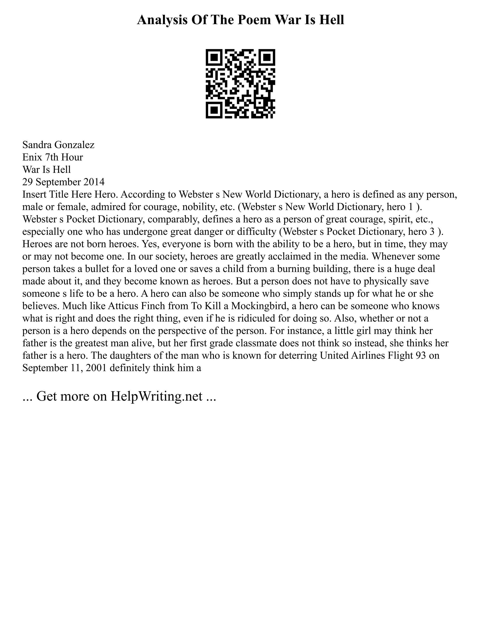 Analysis Of The Poem War Is Hell
Sandra Gonzalez
Enix 7th Hour
War Is Hell
29 September 2014
Insert Title Here Hero. According to Webster s New World Dictionary, a hero is defined as any person,
male or female, admired for courage, nobility, etc. (Webster s New World Dictionary, hero 1 ).
Webster s Pocket Dictionary, comparably, defines a hero as a person of great courage, spirit, etc.,
especially one who has undergone great danger or difficulty (Webster s Pocket Dictionary, hero 3 ).
Heroes are not born heroes. Yes, everyone is born with the ability to be a hero, but in time, they may
or may not become one. In our society, heroes are greatly acclaimed in the media. Whenever some
person takes a bullet for a loved one or saves a child from a burning building, there is a huge deal
made about it, and they become known as heroes. But a person does not have to physically save
someone s life to be a hero. A hero can also be someone who simply stands up for what he or she
believes. Much like Atticus Finch from To Kill a Mockingbird, a hero can be someone who knows
what is right and does the right thing, even if he is ridiculed for doing so. Also, whether or not a
person is a hero depends on the perspective of the person. For instance, a little girl may think her
father is the greatest man alive, but her first grade classmate does not think so instead, she thinks her
father is a hero. The daughters of the man who is known for deterring United Airlines Flight 93 on
September 11, 2001 definitely think him a
... Get more on HelpWriting.net ...
 