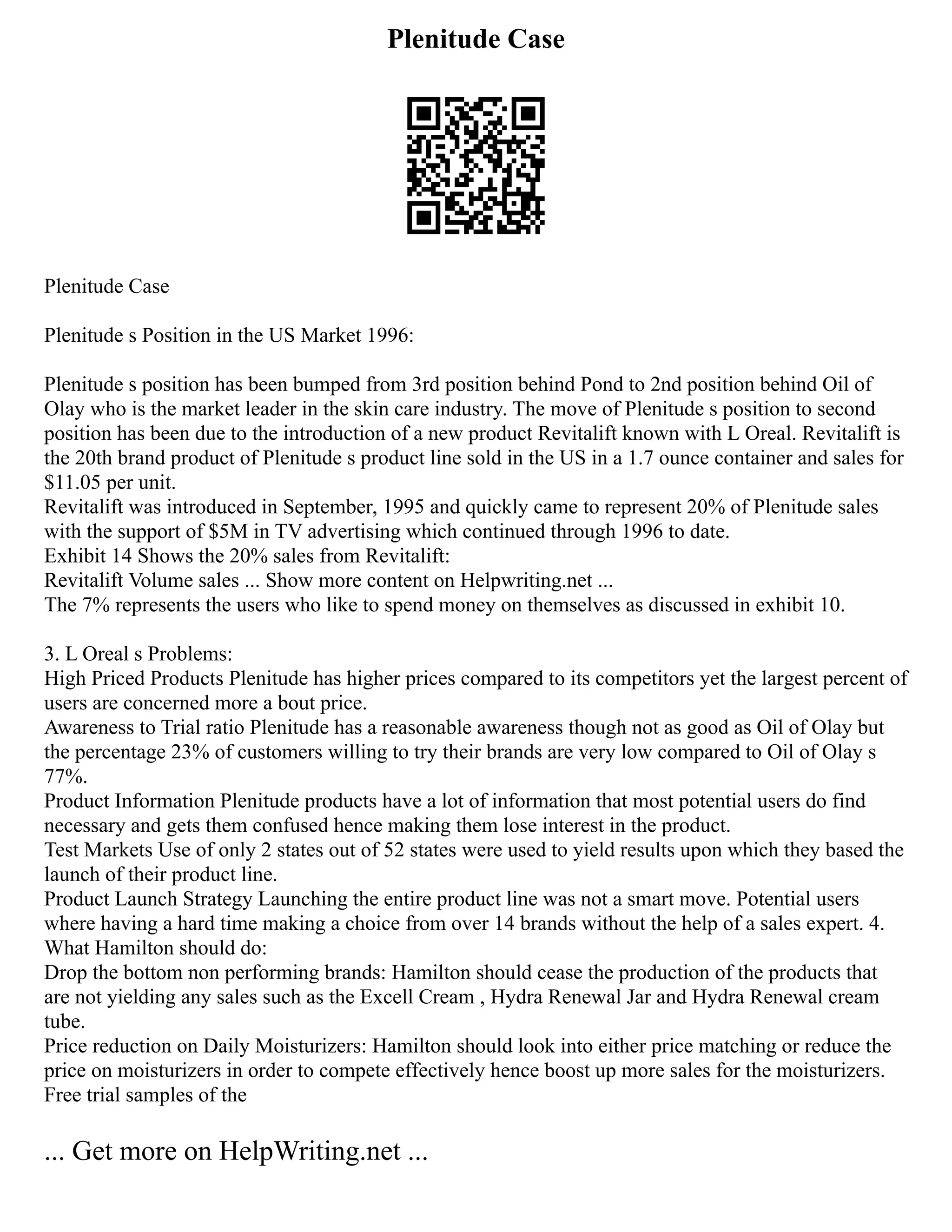 Plenitude Case
Plenitude Case
Plenitude s Position in the US Market 1996:
Plenitude s position has been bumped from 3rd position behind Pond to 2nd position behind Oil of
Olay who is the market leader in the skin care industry. The move of Plenitude s position to second
position has been due to the introduction of a new product Revitalift known with L Oreal. Revitalift is
the 20th brand product of Plenitude s product line sold in the US in a 1.7 ounce container and sales for
$11.05 per unit.
Revitalift was introduced in September, 1995 and quickly came to represent 20% of Plenitude sales
with the support of $5M in TV advertising which continued through 1996 to date.
Exhibit 14 Shows the 20% sales from Revitalift:
Revitalift Volume sales ... Show more content on Helpwriting.net ...
The 7% represents the users who like to spend money on themselves as discussed in exhibit 10.
3. L Oreal s Problems:
High Priced Products Plenitude has higher prices compared to its competitors yet the largest percent of
users are concerned more a bout price.
Awareness to Trial ratio Plenitude has a reasonable awareness though not as good as Oil of Olay but
the percentage 23% of customers willing to try their brands are very low compared to Oil of Olay s
77%.
Product Information Plenitude products have a lot of information that most potential users do find
necessary and gets them confused hence making them lose interest in the product.
Test Markets Use of only 2 states out of 52 states were used to yield results upon which they based the
launch of their product line.
Product Launch Strategy Launching the entire product line was not a smart move. Potential users
where having a hard time making a choice from over 14 brands without the help of a sales expert. 4.
What Hamilton should do:
Drop the bottom non performing brands: Hamilton should cease the production of the products that
are not yielding any sales such as the Excell Cream , Hydra Renewal Jar and Hydra Renewal cream
tube.
Price reduction on Daily Moisturizers: Hamilton should look into either price matching or reduce the
price on moisturizers in order to compete effectively hence boost up more sales for the moisturizers.
Free trial samples of the
... Get more on HelpWriting.net ...
 