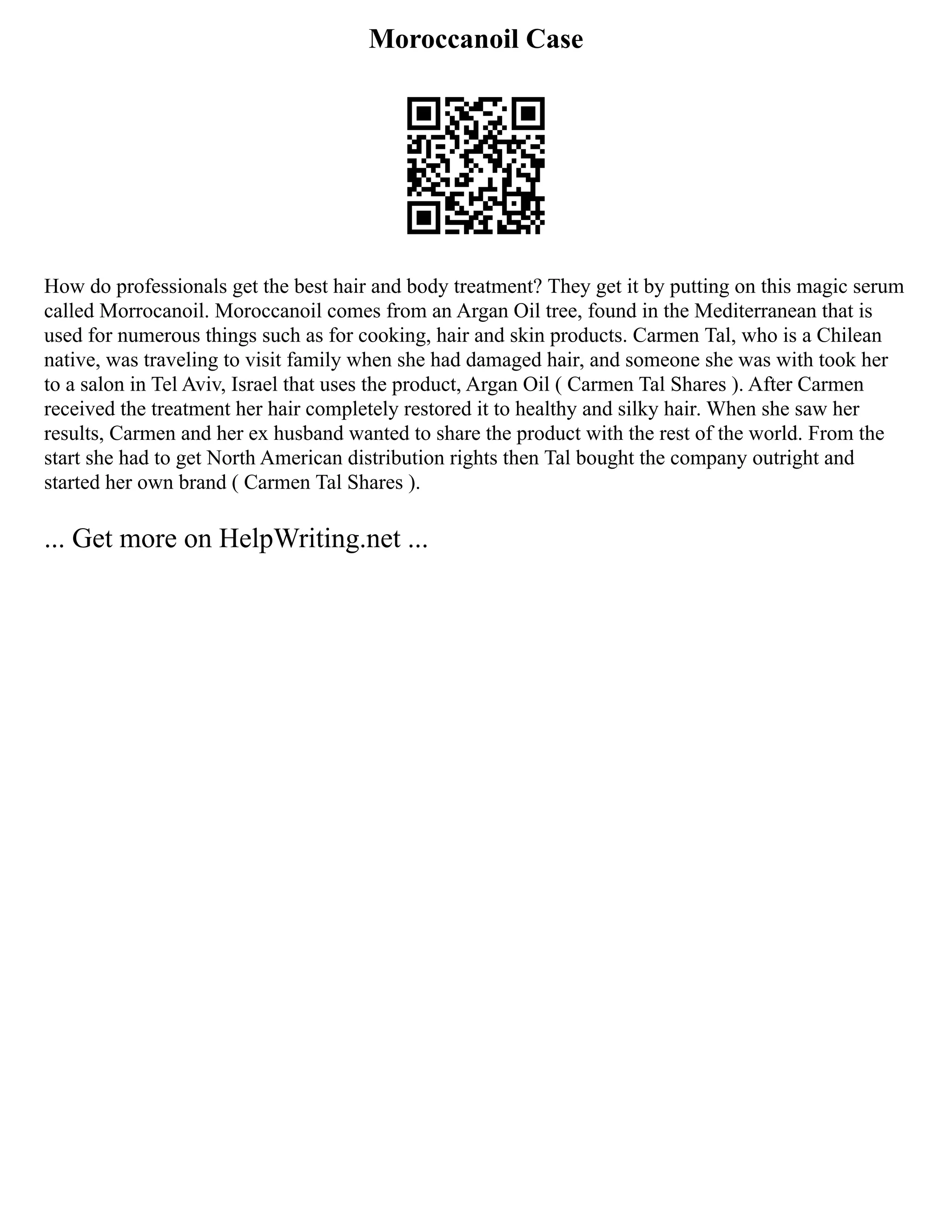 Moroccanoil Case
How do professionals get the best hair and body treatment? They get it by putting on this magic serum
called Morrocanoil. Moroccanoil comes from an Argan Oil tree, found in the Mediterranean that is
used for numerous things such as for cooking, hair and skin products. Carmen Tal, who is a Chilean
native, was traveling to visit family when she had damaged hair, and someone she was with took her
to a salon in Tel Aviv, Israel that uses the product, Argan Oil ( Carmen Tal Shares ). After Carmen
received the treatment her hair completely restored it to healthy and silky hair. When she saw her
results, Carmen and her ex husband wanted to share the product with the rest of the world. From the
start she had to get North American distribution rights then Tal bought the company outright and
started her own brand ( Carmen Tal Shares ).
... Get more on HelpWriting.net ...
 