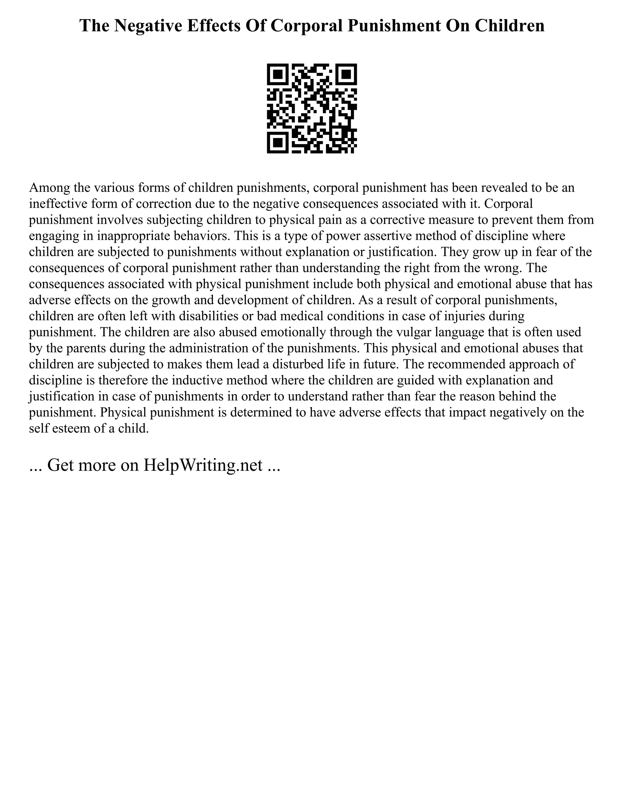 The Negative Effects Of Corporal Punishment On Children
Among the various forms of children punishments, corporal punishment has been revealed to be an
ineffective form of correction due to the negative consequences associated with it. Corporal
punishment involves subjecting children to physical pain as a corrective measure to prevent them from
engaging in inappropriate behaviors. This is a type of power assertive method of discipline where
children are subjected to punishments without explanation or justification. They grow up in fear of the
consequences of corporal punishment rather than understanding the right from the wrong. The
consequences associated with physical punishment include both physical and emotional abuse that has
adverse effects on the growth and development of children. As a result of corporal punishments,
children are often left with disabilities or bad medical conditions in case of injuries during
punishment. The children are also abused emotionally through the vulgar language that is often used
by the parents during the administration of the punishments. This physical and emotional abuses that
children are subjected to makes them lead a disturbed life in future. The recommended approach of
discipline is therefore the inductive method where the children are guided with explanation and
justification in case of punishments in order to understand rather than fear the reason behind the
punishment. Physical punishment is determined to have adverse effects that impact negatively on the
self esteem of a child.
... Get more on HelpWriting.net ...
 