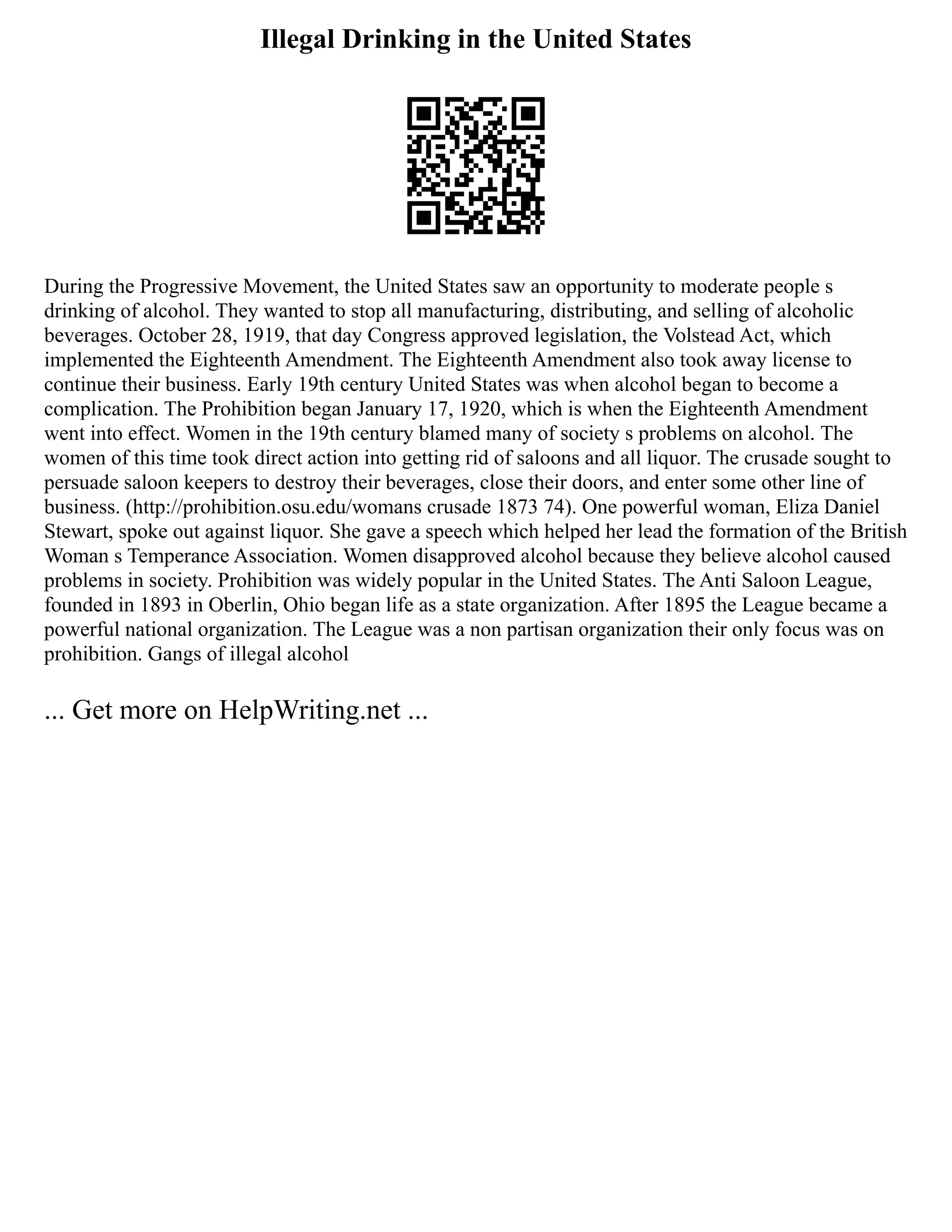 Illegal Drinking in the United States
During the Progressive Movement, the United States saw an opportunity to moderate people s
drinking of alcohol. They wanted to stop all manufacturing, distributing, and selling of alcoholic
beverages. October 28, 1919, that day Congress approved legislation, the Volstead Act, which
implemented the Eighteenth Amendment. The Eighteenth Amendment also took away license to
continue their business. Early 19th century United States was when alcohol began to become a
complication. The Prohibition began January 17, 1920, which is when the Eighteenth Amendment
went into effect. Women in the 19th century blamed many of society s problems on alcohol. The
women of this time took direct action into getting rid of saloons and all liquor. The crusade sought to
persuade saloon keepers to destroy their beverages, close their doors, and enter some other line of
business. (http://prohibition.osu.edu/womans crusade 1873 74). One powerful woman, Eliza Daniel
Stewart, spoke out against liquor. She gave a speech which helped her lead the formation of the British
Woman s Temperance Association. Women disapproved alcohol because they believe alcohol caused
problems in society. Prohibition was widely popular in the United States. The Anti Saloon League,
founded in 1893 in Oberlin, Ohio began life as a state organization. After 1895 the League became a
powerful national organization. The League was a non partisan organization their only focus was on
prohibition. Gangs of illegal alcohol
... Get more on HelpWriting.net ...
 