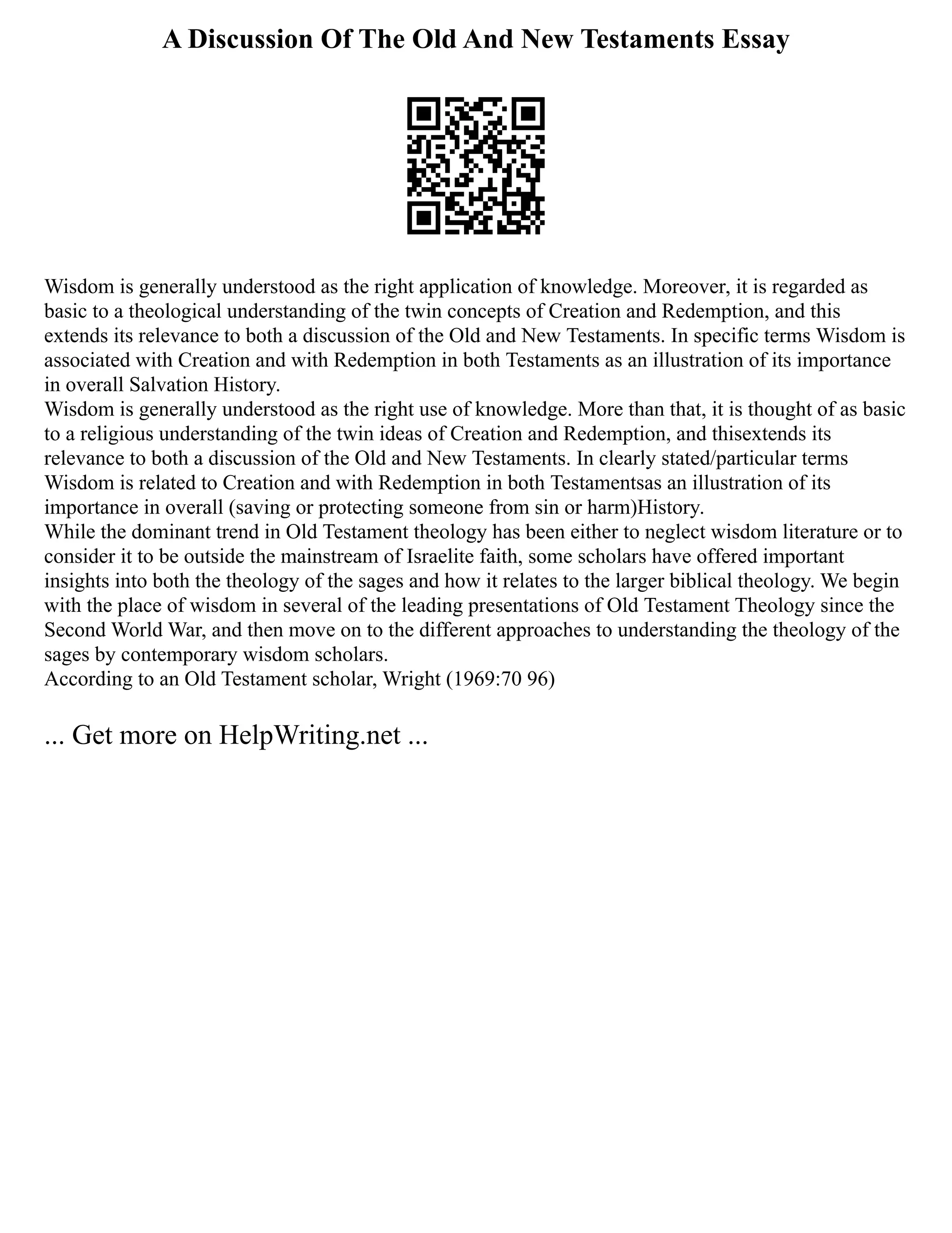 A Discussion Of The Old And New Testaments Essay
Wisdom is generally understood as the right application of knowledge. Moreover, it is regarded as
basic to a theological understanding of the twin concepts of Creation and Redemption, and this
extends its relevance to both a discussion of the Old and New Testaments. In specific terms Wisdom is
associated with Creation and with Redemption in both Testaments as an illustration of its importance
in overall Salvation History.
Wisdom is generally understood as the right use of knowledge. More than that, it is thought of as basic
to a religious understanding of the twin ideas of Creation and Redemption, and thisextends its
relevance to both a discussion of the Old and New Testaments. In clearly stated/particular terms
Wisdom is related to Creation and with Redemption in both Testamentsas an illustration of its
importance in overall (saving or protecting someone from sin or harm)History.
While the dominant trend in Old Testament theology has been either to neglect wisdom literature or to
consider it to be outside the mainstream of Israelite faith, some scholars have offered important
insights into both the theology of the sages and how it relates to the larger biblical theology. We begin
with the place of wisdom in several of the leading presentations of Old Testament Theology since the
Second World War, and then move on to the different approaches to understanding the theology of the
sages by contemporary wisdom scholars.
According to an Old Testament scholar, Wright (1969:70 96)
... Get more on HelpWriting.net ...
 
