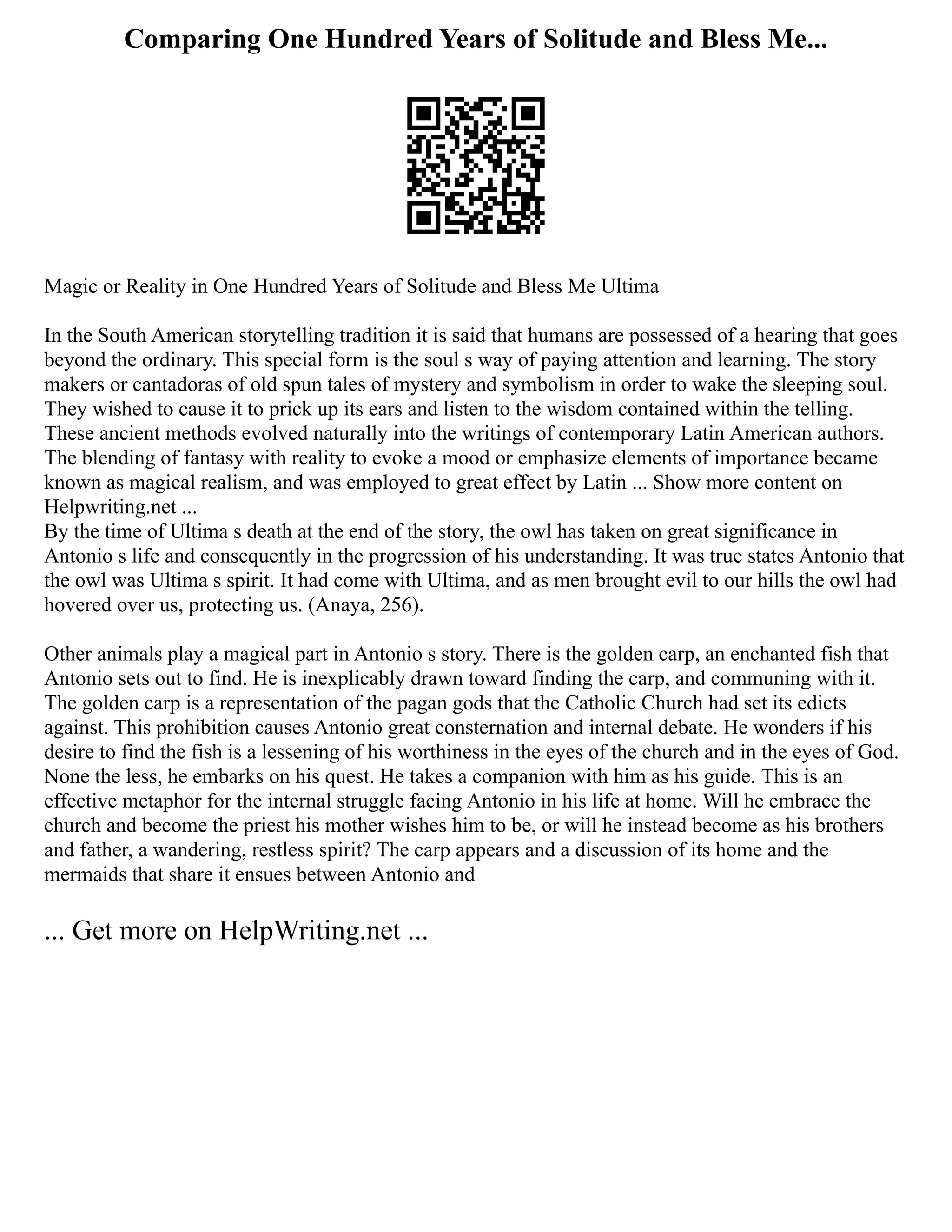 Comparing One Hundred Years of Solitude and Bless Me...
Magic or Reality in One Hundred Years of Solitude and Bless Me Ultima
In the South American storytelling tradition it is said that humans are possessed of a hearing that goes
beyond the ordinary. This special form is the soul s way of paying attention and learning. The story
makers or cantadoras of old spun tales of mystery and symbolism in order to wake the sleeping soul.
They wished to cause it to prick up its ears and listen to the wisdom contained within the telling.
These ancient methods evolved naturally into the writings of contemporary Latin American authors.
The blending of fantasy with reality to evoke a mood or emphasize elements of importance became
known as magical realism, and was employed to great effect by Latin ... Show more content on
Helpwriting.net ...
By the time of Ultima s death at the end of the story, the owl has taken on great significance in
Antonio s life and consequently in the progression of his understanding. It was true states Antonio that
the owl was Ultima s spirit. It had come with Ultima, and as men brought evil to our hills the owl had
hovered over us, protecting us. (Anaya, 256).
Other animals play a magical part in Antonio s story. There is the golden carp, an enchanted fish that
Antonio sets out to find. He is inexplicably drawn toward finding the carp, and communing with it.
The golden carp is a representation of the pagan gods that the Catholic Church had set its edicts
against. This prohibition causes Antonio great consternation and internal debate. He wonders if his
desire to find the fish is a lessening of his worthiness in the eyes of the church and in the eyes of God.
None the less, he embarks on his quest. He takes a companion with him as his guide. This is an
effective metaphor for the internal struggle facing Antonio in his life at home. Will he embrace the
church and become the priest his mother wishes him to be, or will he instead become as his brothers
and father, a wandering, restless spirit? The carp appears and a discussion of its home and the
mermaids that share it ensues between Antonio and
... Get more on HelpWriting.net ...
 