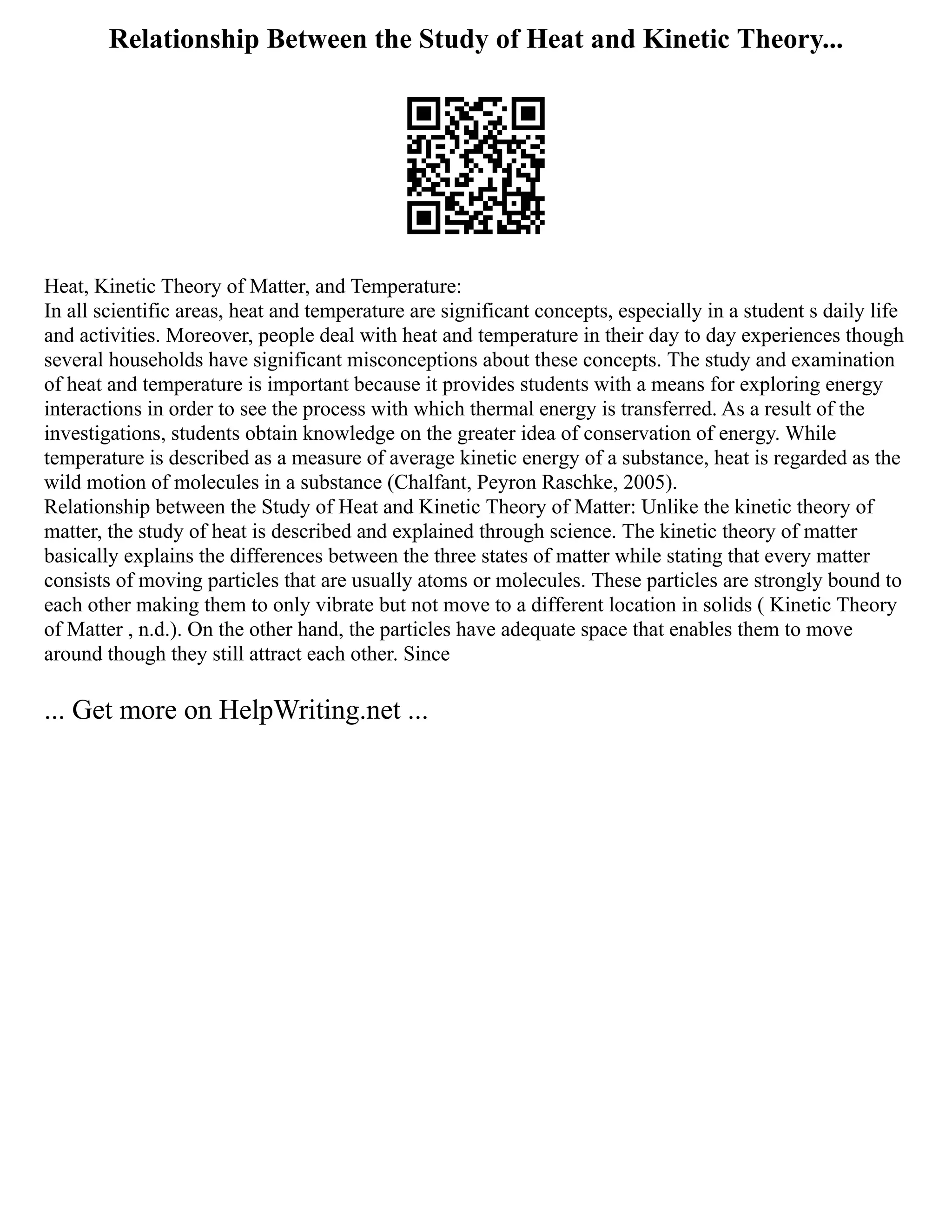 Relationship Between the Study of Heat and Kinetic Theory...
Heat, Kinetic Theory of Matter, and Temperature:
In all scientific areas, heat and temperature are significant concepts, especially in a student s daily life
and activities. Moreover, people deal with heat and temperature in their day to day experiences though
several households have significant misconceptions about these concepts. The study and examination
of heat and temperature is important because it provides students with a means for exploring energy
interactions in order to see the process with which thermal energy is transferred. As a result of the
investigations, students obtain knowledge on the greater idea of conservation of energy. While
temperature is described as a measure of average kinetic energy of a substance, heat is regarded as the
wild motion of molecules in a substance (Chalfant, Peyron Raschke, 2005).
Relationship between the Study of Heat and Kinetic Theory of Matter: Unlike the kinetic theory of
matter, the study of heat is described and explained through science. The kinetic theory of matter
basically explains the differences between the three states of matter while stating that every matter
consists of moving particles that are usually atoms or molecules. These particles are strongly bound to
each other making them to only vibrate but not move to a different location in solids ( Kinetic Theory
of Matter , n.d.). On the other hand, the particles have adequate space that enables them to move
around though they still attract each other. Since
... Get more on HelpWriting.net ...
 